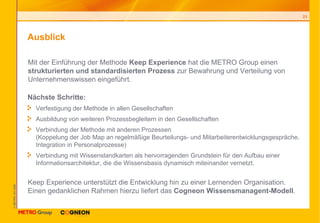 Ausblick Nächste Schritte: Verfestigung der Methode in allen Gesellschaften Ausbildung von weiteren Prozessbegleitern in den Gesellschaften Verbindung der Methode mit anderen Prozessen  (Koppelung der Job Map an regelmäßige Beurteilungs- und Mitarbeiterentwicklungsgespräche, Integration in Personalprozesse) Verbindung mit Wissenslandkarten als hervorragenden Grundstein für den Aufbau einer Informationsarchitektur, die die Wissensbasis dynamisch miteinander vernetzt. Mit der Einführung der Methode  Keep Experience  hat die METRO Group einen  strukturierten und standardisierten Prozess  zur Bewahrung und Verteilung von Unternehmenswissen eingeführt. Keep Experience unterstützt die Entwicklung hin zu einer Lernenden Organisation. Einen gedanklichen Rahmen hierzu liefert das  Cogneon Wissensmanagent-Modell . 