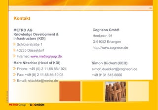 Kontakt METRO AG Knowledge Development & Infrastructure (KDI) Schlüterstraße 1 40235 Düsseldorf Internet:  www.metrogroup.de Marc Nitschke (Head of KDI) Phone: +49 (0) 2 11.68 86-1024 Fax: +49 (0) 2 11.68 86-10 08 Email: nitschke@metro.de  Cogneon GmbH Henkestr. 91 D-91052 Erlangen http://www.cogneon.de Simon Dückert (CEO) [email_address] +49 9131 616 6666 