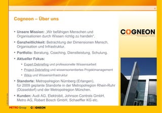 Cogneon – Über uns Unsere Mission:  „Wir befähigen Menschen und  Organisationen durch Wissen richtig zu handeln“. Ganzheitlichkeit:  Betrachtung der Dimensionen Mensch, Organisation und Infrastruktur. Portfolio:  Beratung, Coaching, Dienstleistung, Schulung. Aktueller Fokus: Expert Debriefing  und professionelle Wissensarbeit Project Debriefing  und wissensorientiertes Projektmanagement Wikis  und Wissensinfrastruktur Standorte:  Metropolregion Nürnberg (Erlangen),  für 2009 geplante Standorte in der Metropolregion Rhein-Ruhr (Düsseldorf) und der Metropolregion München. Kunden:  Audi AG, Elektrobit, Johnson Controls GmbH,  Metro AG, Robert Bosch GmbH, Schaeffler KG etc. 