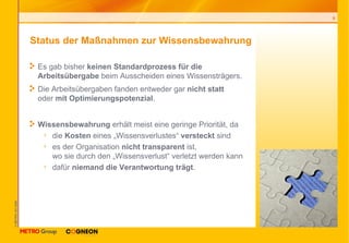 Status der Maßnahmen zur Wissensbewahrung Es gab bisher  keinen Standardprozess für die Arbeitsübergabe  beim Ausscheiden eines Wissensträgers. Die Arbeitsübergaben fanden entweder gar  nicht statt   oder  mit Optimierungspotenzial . Wissensbewahrung  erhält meist eine geringe Priorität, da die  Kosten  eines „Wissensverlustes“  versteckt  sind es der Organisation  nicht transparent  ist,  wo sie durch den „Wissensverlust“ verletzt werden kann dafür  niemand die Verantwortung trägt . 