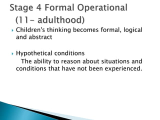  Children's thinking becomes formal, logical
and abstract
 Hypothetical conditions
The ability to reason about situations and
conditions that have not been experienced.
 