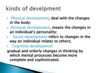  Physical development, deal with the changes
in the body;
 Personal development, means the changes in
an individual’s personality;
 Social development refers to changes in the
way an individual relates to others;
 Cognitive development
gradual and orderly changes in thinking by
which mental processes become more
complete and sophisticated.
 