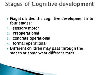  Piaget divided the cognitive development into
four stages:
1. sensory motor
2. Preoperational
3. concrete operational
4. formal operational.
 Different children may pass through the
stages at some what different rates
 