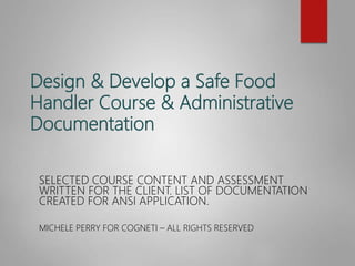Design & Develop a Safe Food
Handler Course & Administrative
Documentation
SELECTED COURSE CONTENT AND ASSESSMENT
WRITTEN FOR THE CLIENT. LIST OF DOCUMENTATION
CREATED FOR ANSI APPLICATION.
MICHELE PERRY FOR COGNETI – ALL RIGHTS RESERVED
 