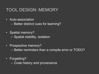 TOOL DESIGN: MEMORY
• Auto-association
– Better distinct cues for learning?
• Spatial memory?
– Spatial stability, isolation
• Prospective memory?
– Better reminders than a compile error or TODO?
• Forgetting?
– Code history and provenance
 