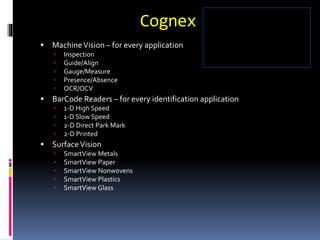 Cognex
 MachineVision – for every application
 Inspection
 Guide/Align
 Gauge/Measure
 Presence/Absence
 OCR/OCV
 BarCode Readers – for every identification application
 1-D High Speed
 1-D Slow Speed
 2-D Direct Park Mark
 2-D Printed
 SurfaceVision
 SmartView Metals
 SmartView Paper
 SmartView Nonwovens
 SmartView Plastics
 SmartView Glass
 