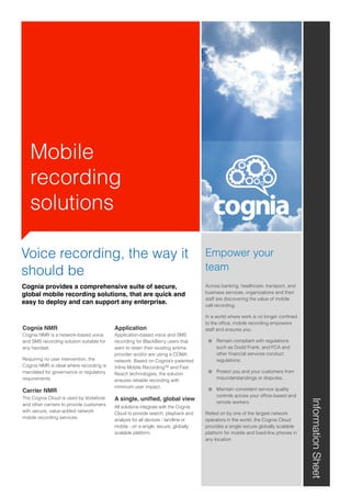 Mobile
recording
solutions
Cognia provides a comprehensive suite of secure,
global mobile recording solutions, that are quick and
easy to deploy and can support any enterprise.
InformationSheet
Cognia NMR
Cognia NMR is a network-based voice
and SMS recording solution suitable for
any handset.
Requiring no user intervention, the
Cognia NMR is ideal where recording is
mandated for governance or regulatory
requirements.
Carrier NMR
The Cognia Cloud is used by Vodafone
and other carriers to provide customers
with secure, value-added network
mobile recording services.
Application
Application-based voice and SMS
recording for BlackBerry users that
want to retain their existing airtime
provider and/or are using a CDMA
network. Based on Cognia’s patented
Inline Mobile RecordingTM and Fast
Reach technologies, the solution
ensures reliable recording with
minimum user impact.
A single, uniﬁed, global view
All solutions integrate with the Cognia
Cloud to provide search, playback and
analysis for all devices - landline or
mobile - on a single, secure, globally
scalable platform.
Empower your
team
Across banking, healthcare, transport, and
business services, organizations and their
staff are discovering the value of mobile
call recording.
In a world where work is no longer conﬁned
to the ofﬁce, mobile recording empowers
staff and ensures you:
Remain compliant with regulations
such as Dodd Frank, and FCA and
other ﬁnancial services conduct
regulations;
Protect you and your customers from
misunderstandings or disputes;
Maintain consistent service quality
controls across your ofﬁce-based and
remote workers
Relied on by one of the largest network
operators in the world, the Cognia Cloud
provides a single secure globally scalable
platform for mobile and ﬁxed-line phones in
any location.
Voice recording, the way it
should be
 