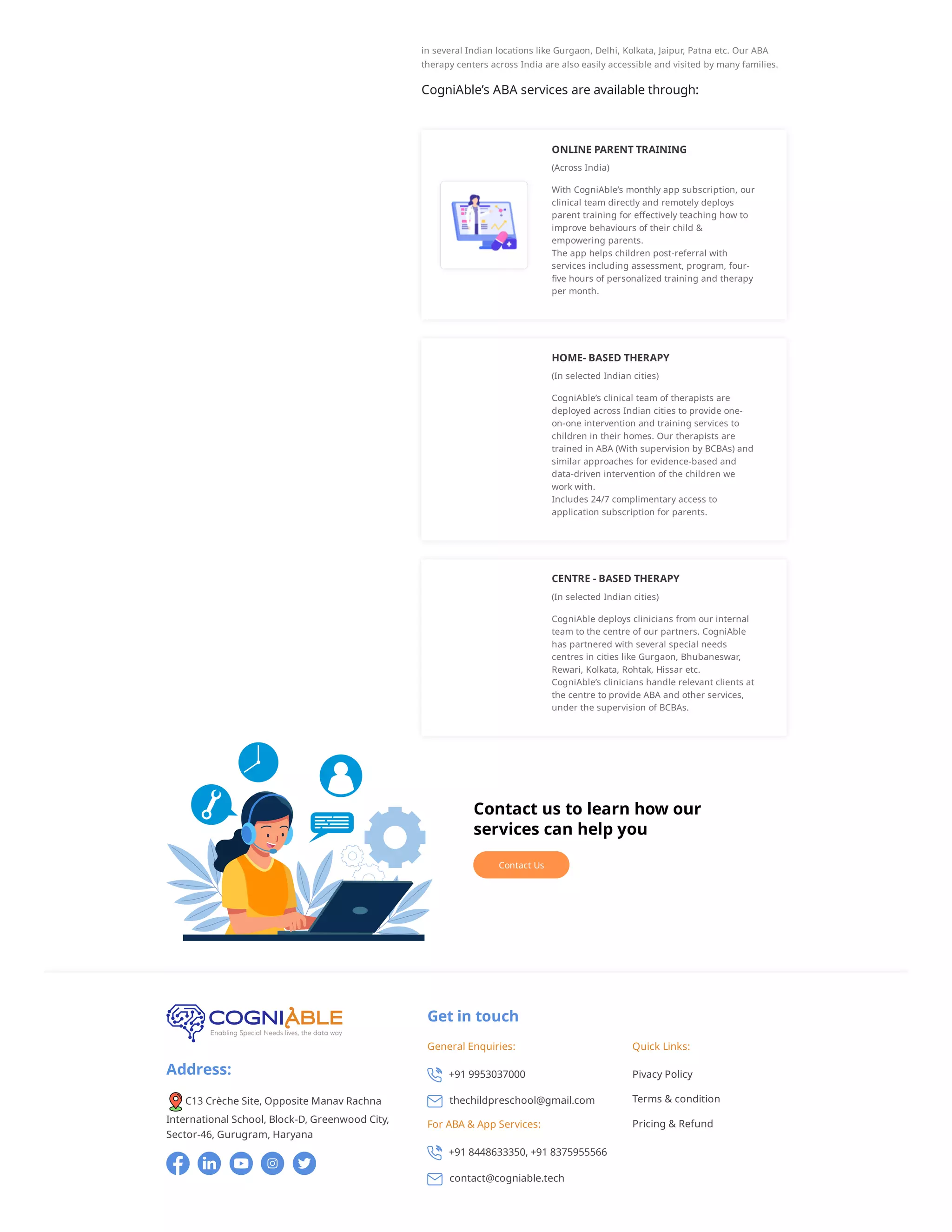 in several Indian locations like Gurgaon, Delhi, Kolkata, Jaipur, Patna etc. Our ABA
therapy centers across India are also easily accessible and visited by many families.
CogniAble’s ABA services are available through:
ONLINE PARENT TRAINING
(Across India)
With CogniAble’s monthly app subscription, our
clinical team directly and remotely deploys
parent training for effectively teaching how to
improve behaviours of their child &
empowering parents.
The app helps children post-referral with
services including assessment, program, four-
five hours of personalized training and therapy
per month.
HOME- BASED THERAPY
(In selected Indian cities)
CogniAble’s clinical team of therapists are
deployed across Indian cities to provide one-
on-one intervention and training services to
children in their homes. Our therapists are
trained in ABA (With supervision by BCBAs) and
similar approaches for evidence-based and
data-driven intervention of the children we
work with.
Includes 24/7 complimentary access to
application subscription for parents.
CENTRE - BASED THERAPY
(In selected Indian cities)
CogniAble deploys clinicians from our internal
team to the centre of our partners. CogniAble
has partnered with several special needs
centres in cities like Gurgaon, Bhubaneswar,
Rewari, Kolkata, Rohtak, Hissar etc.
CogniAble’s clinicians handle relevant clients at
the centre to provide ABA and other services,
under the supervision of BCBAs.
Contact us to learn how our
services can help you
Contact Us
Address:
C13 Crèche Site, Opposite Manav Rachna
International School, Block-D, Greenwood City,
Sector-46, Gurugram, Haryana
Get in touch
General Enquiries:
+91 9953037000
thechildpreschool@gmail.com
For ABA & App Services:
+91 8448633350, +91 8375955566
contact@cogniable.tech
Quick Links:
Pivacy Policy
Terms & condition
Pricing & Refund
 