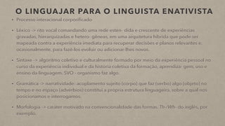 O LINGUAJAR PARA O LINGUISTA ENATIVISTA
• Processo interacional corporificado
• Léxico -> rito vocal comandando uma rede esten- dida e crescente de experiências
gravadas, hierarquizadas e hetero- gêneas, em uma arquitetura híbrida que pode ser
mapeada contra a experiência imediata para recuperar decisões e planos relevantes e,
ocasionalmente, para fazê-los evoluir ou adicionar-lhes novos.
• Sintaxe -> algoritmo coletivo e culturalmente formado por meio da experiência pessoal no
curso da experiência individual e da história coletiva da formação, aprendiza- gem, uso e
ensino da linguagem. SVO - organismo faz algo.
• Gramática -> narratividade: acoplamento sujeito (corpo) que faz (verbo) algo (objeto) no
tempo e no espaço (advérbios) constitui a própria estrutura linguageira, sobre a qual nos
posicionamos e interrogamos.
• Morfologia -> caráter motivado na convencionalidade das formas. Th-/Wh- do inglês, por
exemplo.
 
