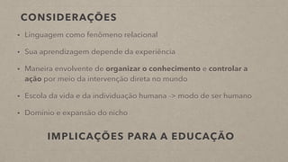 CONSIDERAÇÕES
• Linguagem como fenômeno relacional
• Sua aprendizagem depende da experiência
• Maneira envolvente de organizar o conhecimento e controlar a
ação por meio da intervenção direta no mundo
• Escola da vida e da individuação humana -> modo de ser humano
• Domínio e expansão do nicho
IMPLICAÇÕES PARA A EDUCAÇÃO
 