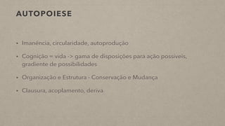 AUTOPOIESE
• Imanência, circularidade, autoprodução
• Cognição = vida -> gama de disposições para ação possíveis,
gradiente de possibilidades
• Organização e Estrutura - Conservação e Mudança
• Clausura, acoplamento, deriva
 