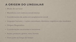 A ORIGEM DO LINGUAJAR
• Modo de ser/viver
• Mamíferos com vivência social intensa
• Coordenações de ações em acoplamento social
• Linguajar humano -> ações conceituais, domínios cognitivos não imediatos
• Origem filogenética
• Coordenações recorrentes e recursivas
• Ações, posturas, gestos, sons, formas
• Viver junto ao longo do tempo
 