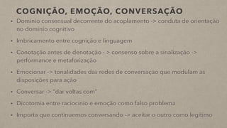 COGNIÇÃO, EMOÇÃO, CONVERSAÇÃO
• Domínio consensual decorrente do acoplamento -> conduta de orientação
no domínio cognitivo
• Imbricamento entre cognição e linguagem
• Conotação antes de denotação - > consenso sobre a sinalização ->
performance e metaforização
• Emocionar -> tonalidades das redes de conversação que modulam as
disposições para ação
• Conversar -> “dar voltas com”
• Dicotomia entre raciocínio e emoção como falso problema
• Importa que continuemos conversando -> aceitar o outro como legítimo
 