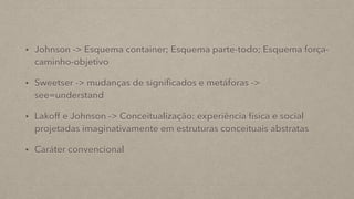 • Johnson -> Esquema container; Esquema parte-todo; Esquema força-
caminho-objetivo
• Sweetser -> mudanças de significados e metáforas ->
see=understand
• Lakoff e Johnson -> Conceitualização: experiência física e social
projetadas imaginativamente em estruturas conceituais abstratas
• Caráter convencional
 