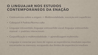 O LINGUAJAR NOS ESTUDOS
CONTEMPORÂNEOS DA ENAÇÃO
• Controvérsias sobre a origem -> Multimodalidade, inscrição em superfícies
• Coloquial X Padrão/Norma culta
• Linguajar introvertido, linguajar extrovertido vocal, linguajar extrovertido
manual -> padrões interacionais
• Corporificação e multimodalidade -> aprendizagem multimídia
• Linguajar é conectar por meio de signos as experiências imediatas àquelas
encarnadas na memória, escapando dos limites da experiência imediata
 