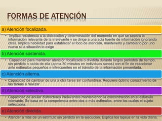 FORMAS DE ATENCIÓN
a) Atención focalizada.
• Implica resistencia a la distracción y determinación del momento en que se separa la
información relevante de la irrelevante y se dirige a una sola fuente de información ignorando
otras. Implica habilidad para establecer el foco de atención, mantenerlo y cambiarlo por uno
nuevo si la situación lo exige
b) Atención sostenida.
• Capacidad para mantener atención focalizada o dividida durante largos períodos de tiempo,
sin pérdida o caída de ella (aprox.30 minutos en individuos sanos) con el fin de reaccionar
ante estímulos pequeños e infrecuentes en el tránsito de la información presentada.
c) Atención alterna.
• Capacidad de cambiar de una a otra tarea sin confundirse. Requiere óptimo conocimiento de
las tareas a realizar
d) Atención selectiva.
• Capacidad de anular distractores irrelevantes manteniendo la concentración en el estímulo
relevante. Se basa en la competencia entre dos o más estímulos, entre los cuales el sujeto
selecciona.
e) Atención dividida.
• Atender a más de un estímulo sin pérdida en la ejecución. Explica los lapsus en la vida diaria.
 