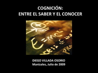 COGNICIÓN: ENTRE EL SABER Y EL CONOCER DIEGO VILLADA OSORIO Manizales, Julio de 2009 