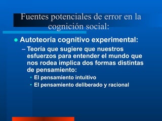 Fuentes potenciales de error en la
cognición social:
 Autoteoría cognitivo experimental:
– Teoría que sugiere que nuestros
esfuerzos para entender el mundo que
nos rodea implica dos formas distintas
de pensamiento:
• El pensamiento intuitivo
• El pensamiento deliberado y racional
 