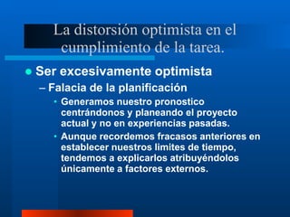 La distorsión optimista en el
cumplimiento de la tarea.
 Ser excesivamente optimista
– Falacia de la planificación
• Generamos nuestro pronostico
centrándonos y planeando el proyecto
actual y no en experiencias pasadas.
• Aunque recordemos fracasos anteriores en
establecer nuestros limites de tiempo,
tendemos a explicarlos atribuyéndolos
únicamente a factores externos.
 