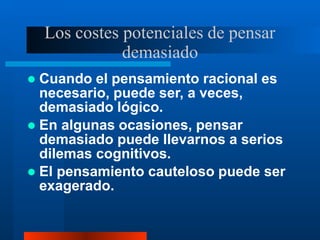 Los costes potenciales de pensar
demasiado
 Cuando el pensamiento racional es
necesario, puede ser, a veces,
demasiado lógico.
 En algunas ocasiones, pensar
demasiado puede llevarnos a serios
dilemas cognitivos.
 El pensamiento cauteloso puede ser
exagerado.
 