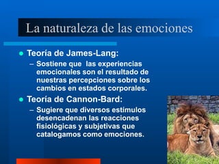 La naturaleza de las emociones
 Teoría de James-Lang:
– Sostiene que las experiencias
emocionales son el resultado de
nuestras percepciones sobre los
cambios en estados corporales.
 Teoría de Cannon-Bard:
– Sugiere que diversos estímulos
desencadenan las reacciones
fisiológicas y subjetivas que
catalogamos como emociones.
 