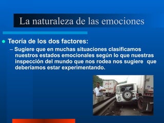 La naturaleza de las emociones
 Teoría de los dos factores:
– Sugiere que en muchas situaciones clasificamos
nuestros estados emocionales según lo que nuestras
inspección del mundo que nos rodea nos sugiere que
deberíamos estar experimentando.
 