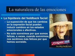 La naturaleza de las emociones
 La hipótesis del feddback facial:
– La suposición de que los cambios
en la expresión facial pueden
inducir cambios en los estados
emocionales o afectivos.
– No solo sonreímos por que somos
felices, a veces, cuando sonreímos,
nos sentimos más felices por que
hemos sonreído.
 