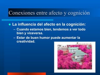 Conexiones entre afecto y cognición
 La influencia del afecto en la cognición:
– Cuando estamos bien, tendemos a ver todo
bien y viceversa.
– Estar de buen humor puede aumentar la
creatividad.
 