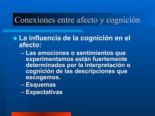 Conexiones entre afecto y cognición
 La influencia de la cognición en el
afecto:
– Las emociones o sentimientos que
experimentamos están fuertemente
determinados por la interpretación o
cognición de las descripciones que
escogemos.
– Esquemas
– Expectativas
 