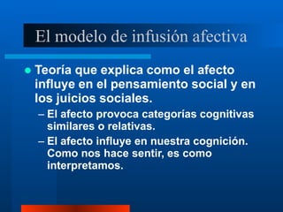 El modelo de infusión afectiva
 Teoría que explica como el afecto
influye en el pensamiento social y en
los juicios sociales.
– El afecto provoca categorías cognitivas
similares o relativas.
– El afecto influye en nuestra cognición.
Como nos hace sentir, es como
interpretamos.
 