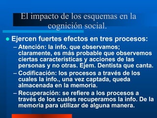 El impacto de los esquemas en la
cognición social.
 Ejercen fuertes efectos en tres procesos:
– Atención: la info. que observamos;
claramente, es más probable que observemos
ciertas características y acciones de las
personas y no otras. Ejem. Dentista que canta.
– Codificación: los procesos a través de los
cuales la info., una vez captada, queda
almacenada en la memoria.
– Recuperación: se refiere a los procesos a
través de los cuales recuperamos la info. De la
memoria para utilizar de alguna manera.
 