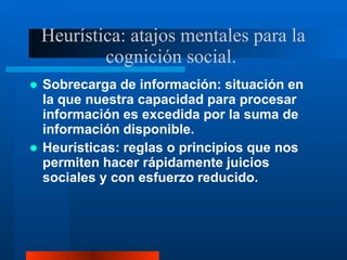 Heurística: atajos mentales para la
cognición social.
 Sobrecarga de información: situación en
la que nuestra capacidad para procesar
información es excedida por la suma de
información disponible.
 Heurísticas: reglas o principios que nos
permiten hacer rápidamente juicios
sociales y con esfuerzo reducido.
 