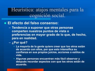 Heurística: atajos mentales para la
cognición social.
 El efecto del falso consenso:
– Tendencia a suponer que otras personas
comparten nuestros puntos de vista o
preferencias en mayor grado de lo que, de hecho,
para en realidad.
– ¿Por qué?
• La mayoría de la gente quiere creer que los otros están
de acuerdo con ellos, por que esto intensifica su
confianza en sus propios juicios, acciones o estilos de
vida.
• Algunas personas encuentran más fácil observar y
después recordar aspectos con que los otros están de
acuerdo.
 