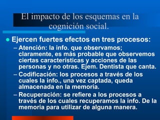 El impacto de los esquemas en la
cognición social.
 Ejercen fuertes efectos en tres procesos:
– Atención: la info. que ob...