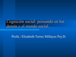 Cognición social: pensando en los demás y el mundo social.  Profa.: Elizabeth Torres Millayes Psy.D.  
