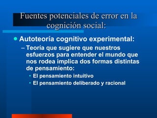 Fuentes potenciales de error en la cognición social:  Autoteoría cognitivo experimental:  Teoría que sugiere que nuestros esfuerzos para entender el mundo que nos rodea implica dos formas distintas de pensamiento:  El pensamiento intuitivo El pensamiento deliberado y racional 