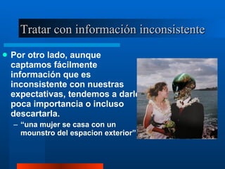 Tratar con información inconsistente Por otro lado, aunque captamos fácilmente información que es inconsistente con nuestras expectativas, tendemos a darle poca importancia o incluso descartarla.  “ una mujer se casa con un mounstro del espacion exterior” 