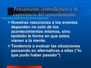Pensamiento contrafácticio y la experiencia del remordimiento.  Nuestras reacciones a los eventos dependen no solo de los acontecimientos mismos, sino también la forma en que estos vienen a la mente.  Tendencia a evaluar las situaciones pensando en alternativas a ellas (“lo que pudo haber pasado”) 