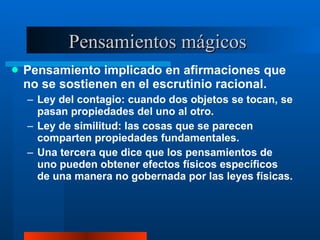 Pensamientos mágicos  Pensamiento implicado en afirmaciones que no se sostienen en el escrutinio racional.  Ley del contagio: cuando dos objetos se tocan, se pasan propiedades del uno al otro. Ley de similitud: las cosas que se parecen comparten propiedades fundamentales.  Una tercera que dice que los pensamientos de uno pueden obtener efectos físicos específicos de una manera no gobernada por las leyes físicas.  