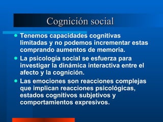 Cognición social  Tenemos capacidades cognitivas limitadas y no podemos incrementar estas comprando aumentos de memoria.  La psicología social se esfuerza para investigar la dinámica interactiva entre el afecto y la cognición.  Las emociones son reacciones complejas que implican reacciones psicológicas, estados cognitivos subjetivos y comportamientos expresivos.  