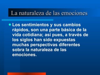La naturaleza de las emociones  Los sentimientos y sus cambios rápidos, son una parte básica de la vida cotidiana; así pues, a través de los siglos han sido expuestas muchas perspectivas diferentes sobra la naturaleza de las emociones.  