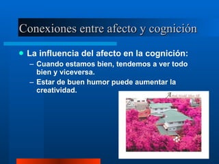Conexiones entre afecto y cognición  La influencia del afecto en la cognición:  Cuando estamos bien, tendemos a ver todo bien y viceversa.  Estar de buen humor puede aumentar la creatividad.  