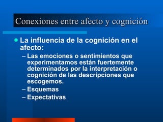 Conexiones entre afecto y cognición La influencia de la cognición en el afecto:  Las emociones o sentimientos que experimentamos están fuertemente determinados por la interpretación o cognición de las descripciones que escogemos.  Esquemas  Expectativas  