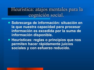 Heurística: atajos mentales para la cognición social.  Sobrecarga de información: situación en la que nuestra capacidad para procesar información es excedida por la suma de información disponible.  Heurísticas: reglas o principios que nos permiten hacer rápidamente juicios sociales y con esfuerzo reducido.  