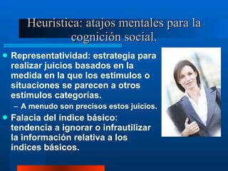 Heurística: atajos mentales para la cognición social. Representatividad: estrategia para realizar juicios basados en la medida en la que los estímulos o situaciones se parecen a otros estímulos categorías.  A menudo son precisos estos juicios.  Falacia del índice básico: tendencia a ignorar o infrautilizar la información relativa a los índices básicos.  