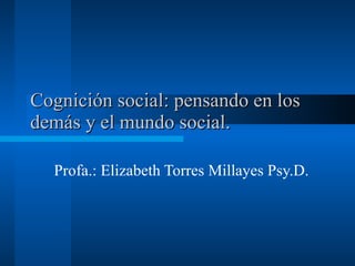 Cognición social: pensando en los demás y el mundo social.  Profa.: Elizabeth Torres Millayes Psy.D.  