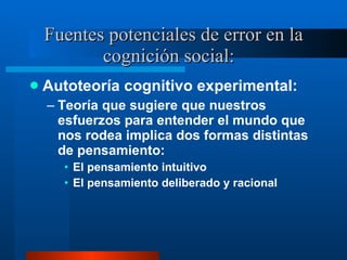 Fuentes potenciales de error en la cognición social:  Autoteoría cognitivo experimental:  Teoría que sugiere que nuestros esfuerzos para entender el mundo que nos rodea implica dos formas distintas de pensamiento:  El pensamiento intuitivo El pensamiento deliberado y racional 