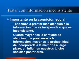 Tratar con información inconsistente Importante en la cognición social:  Tendemos a prestar mas atención a la información que es inesperada o que es inconsistente.  Cuanto mayor sea la cantidad de atención que prestamos a la información, mayor es la probabilidad de incorporarla a la memoria a largo plazo, en influir en nuestros juicios sociales posteriores.  