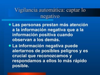 Vigilancia automática: captar lo negativo Las personas prestan más atención a la información negativa que a la información positiva cuando observan a los demás.  La información negativa puede alertarnos de posibles peligros y es crucial que reconozcamos y respondamos a ellos lo más rápido posible.  