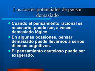 Los costes potenciales de pensar demasiado Cuando el pensamiento racional es necesario, puede ser, a veces, demasiado lógico.  En algunas ocasiones, pensar demasiado puede llevarnos a serios dilemas cognitivos.  El pensamiento cauteloso puede ser exagerado.  
